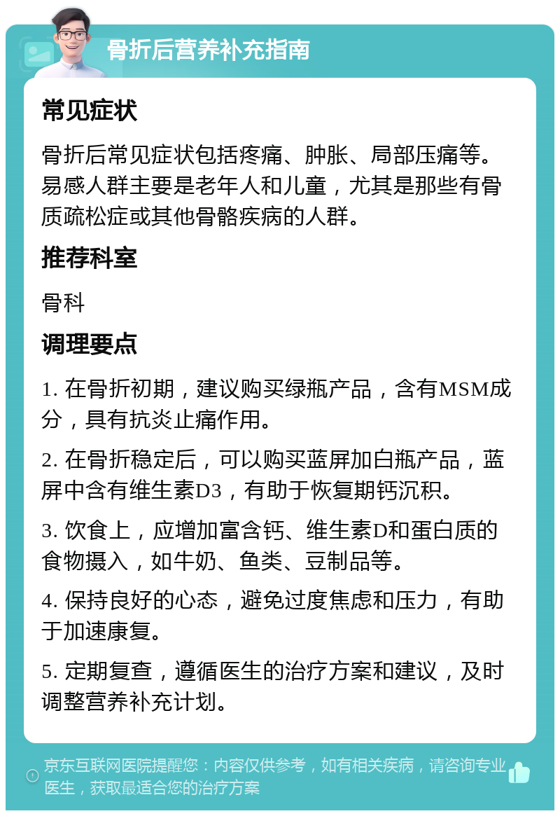 骨折后营养补充指南 常见症状 骨折后常见症状包括疼痛、肿胀、局部压痛等。易感人群主要是老年人和儿童，尤其是那些有骨质疏松症或其他骨骼疾病的人群。 推荐科室 骨科 调理要点 1. 在骨折初期，建议购买绿瓶产品，含有MSM成分，具有抗炎止痛作用。 2. 在骨折稳定后，可以购买蓝屏加白瓶产品，蓝屏中含有维生素D3，有助于恢复期钙沉积。 3. 饮食上，应增加富含钙、维生素D和蛋白质的食物摄入，如牛奶、鱼类、豆制品等。 4. 保持良好的心态，避免过度焦虑和压力，有助于加速康复。 5. 定期复查，遵循医生的治疗方案和建议，及时调整营养补充计划。