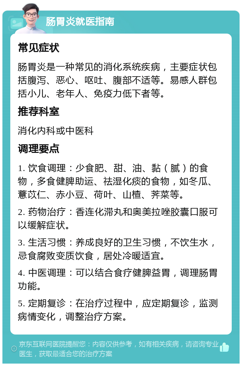 肠胃炎就医指南 常见症状 肠胃炎是一种常见的消化系统疾病，主要症状包括腹泻、恶心、呕吐、腹部不适等。易感人群包括小儿、老年人、免疫力低下者等。 推荐科室 消化内科或中医科 调理要点 1. 饮食调理：少食肥、甜、油、黏（腻）的食物，多食健脾助运、祛湿化痰的食物，如冬瓜、薏苡仁、赤小豆、荷叶、山楂、荠菜等。 2. 药物治疗：香连化滞丸和奥美拉唑胶囊口服可以缓解症状。 3. 生活习惯：养成良好的卫生习惯，不饮生水，忌食腐败变质饮食，居处冷暖适宜。 4. 中医调理：可以结合食疗健脾益胃，调理肠胃功能。 5. 定期复诊：在治疗过程中，应定期复诊，监测病情变化，调整治疗方案。