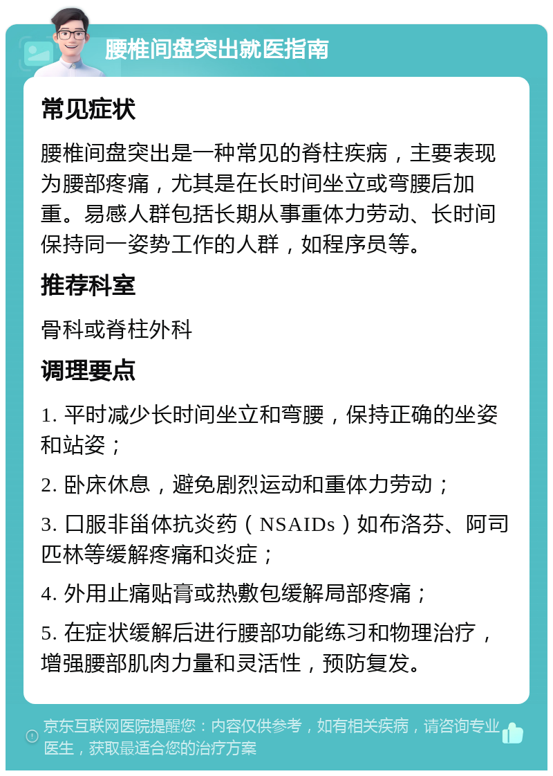 腰椎间盘突出就医指南 常见症状 腰椎间盘突出是一种常见的脊柱疾病，主要表现为腰部疼痛，尤其是在长时间坐立或弯腰后加重。易感人群包括长期从事重体力劳动、长时间保持同一姿势工作的人群，如程序员等。 推荐科室 骨科或脊柱外科 调理要点 1. 平时减少长时间坐立和弯腰，保持正确的坐姿和站姿； 2. 卧床休息，避免剧烈运动和重体力劳动； 3. 口服非甾体抗炎药（NSAIDs）如布洛芬、阿司匹林等缓解疼痛和炎症； 4. 外用止痛贴膏或热敷包缓解局部疼痛； 5. 在症状缓解后进行腰部功能练习和物理治疗，增强腰部肌肉力量和灵活性，预防复发。