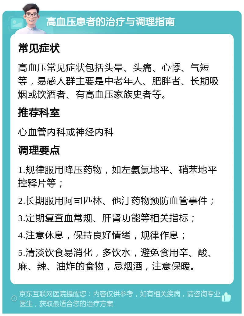 高血压患者的治疗与调理指南 常见症状 高血压常见症状包括头晕、头痛、心悸、气短等，易感人群主要是中老年人、肥胖者、长期吸烟或饮酒者、有高血压家族史者等。 推荐科室 心血管内科或神经内科 调理要点 1.规律服用降压药物，如左氨氯地平、硝苯地平控释片等； 2.长期服用阿司匹林、他汀药物预防血管事件； 3.定期复查血常规、肝肾功能等相关指标； 4.注意休息，保持良好情绪，规律作息； 5.清淡饮食易消化，多饮水，避免食用辛、酸、麻、辣、油炸的食物，忌烟酒，注意保暖。