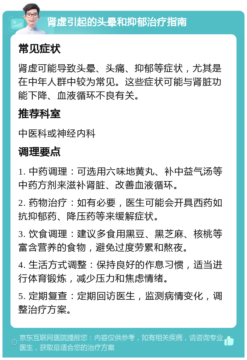 肾虚引起的头晕和抑郁治疗指南 常见症状 肾虚可能导致头晕、头痛、抑郁等症状，尤其是在中年人群中较为常见。这些症状可能与肾脏功能下降、血液循环不良有关。 推荐科室 中医科或神经内科 调理要点 1. 中药调理：可选用六味地黄丸、补中益气汤等中药方剂来滋补肾脏、改善血液循环。 2. 药物治疗：如有必要，医生可能会开具西药如抗抑郁药、降压药等来缓解症状。 3. 饮食调理：建议多食用黑豆、黑芝麻、核桃等富含营养的食物，避免过度劳累和熬夜。 4. 生活方式调整：保持良好的作息习惯，适当进行体育锻炼，减少压力和焦虑情绪。 5. 定期复查：定期回访医生，监测病情变化，调整治疗方案。