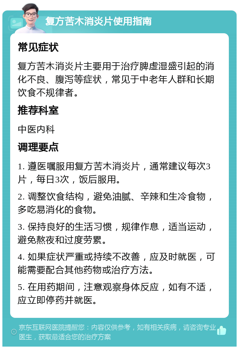 复方苦木消炎片使用指南 常见症状 复方苦木消炎片主要用于治疗脾虚湿盛引起的消化不良、腹泻等症状，常见于中老年人群和长期饮食不规律者。 推荐科室 中医内科 调理要点 1. 遵医嘱服用复方苦木消炎片，通常建议每次3片，每日3次，饭后服用。 2. 调整饮食结构，避免油腻、辛辣和生冷食物，多吃易消化的食物。 3. 保持良好的生活习惯，规律作息，适当运动，避免熬夜和过度劳累。 4. 如果症状严重或持续不改善，应及时就医，可能需要配合其他药物或治疗方法。 5. 在用药期间，注意观察身体反应，如有不适，应立即停药并就医。