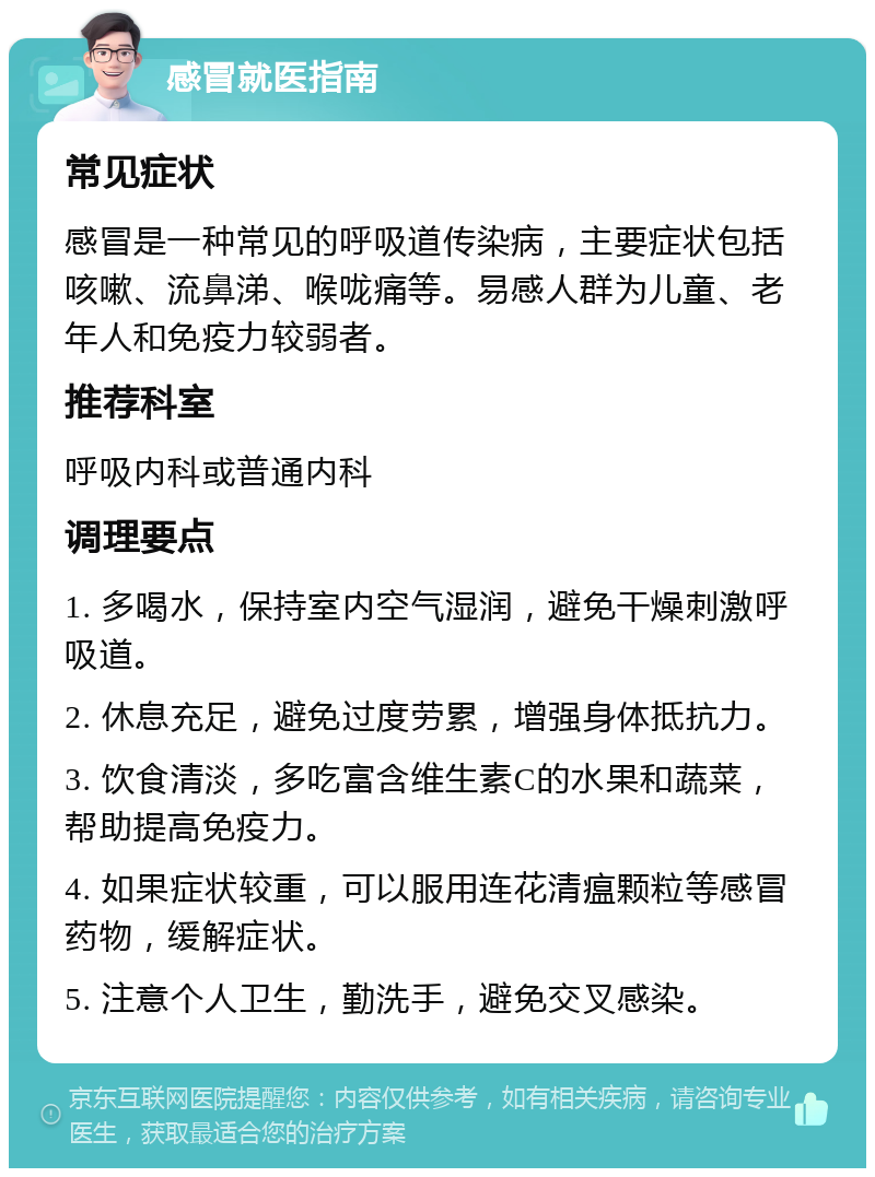 感冒就医指南 常见症状 感冒是一种常见的呼吸道传染病，主要症状包括咳嗽、流鼻涕、喉咙痛等。易感人群为儿童、老年人和免疫力较弱者。 推荐科室 呼吸内科或普通内科 调理要点 1. 多喝水，保持室内空气湿润，避免干燥刺激呼吸道。 2. 休息充足，避免过度劳累，增强身体抵抗力。 3. 饮食清淡，多吃富含维生素C的水果和蔬菜，帮助提高免疫力。 4. 如果症状较重，可以服用连花清瘟颗粒等感冒药物，缓解症状。 5. 注意个人卫生，勤洗手，避免交叉感染。