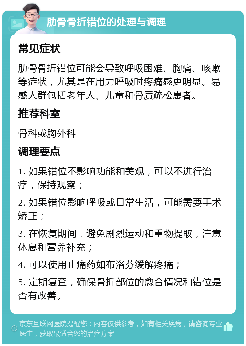 肋骨骨折错位的处理与调理 常见症状 肋骨骨折错位可能会导致呼吸困难、胸痛、咳嗽等症状，尤其是在用力呼吸时疼痛感更明显。易感人群包括老年人、儿童和骨质疏松患者。 推荐科室 骨科或胸外科 调理要点 1. 如果错位不影响功能和美观，可以不进行治疗，保持观察； 2. 如果错位影响呼吸或日常生活，可能需要手术矫正； 3. 在恢复期间，避免剧烈运动和重物提取，注意休息和营养补充； 4. 可以使用止痛药如布洛芬缓解疼痛； 5. 定期复查，确保骨折部位的愈合情况和错位是否有改善。