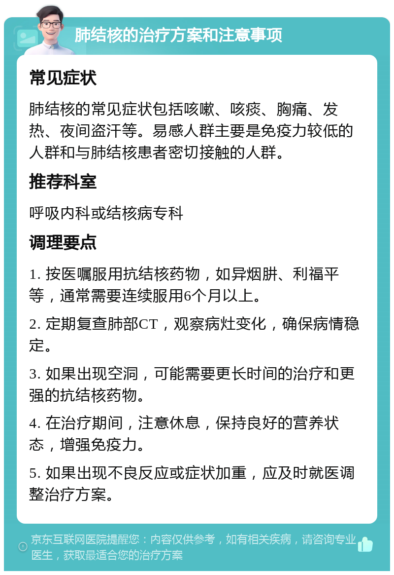 肺结核的治疗方案和注意事项 常见症状 肺结核的常见症状包括咳嗽、咳痰、胸痛、发热、夜间盗汗等。易感人群主要是免疫力较低的人群和与肺结核患者密切接触的人群。 推荐科室 呼吸内科或结核病专科 调理要点 1. 按医嘱服用抗结核药物，如异烟肼、利福平等，通常需要连续服用6个月以上。 2. 定期复查肺部CT，观察病灶变化，确保病情稳定。 3. 如果出现空洞，可能需要更长时间的治疗和更强的抗结核药物。 4. 在治疗期间，注意休息，保持良好的营养状态，增强免疫力。 5. 如果出现不良反应或症状加重，应及时就医调整治疗方案。