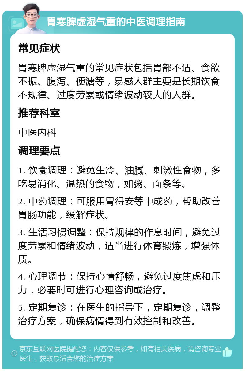 胃寒脾虚湿气重的中医调理指南 常见症状 胃寒脾虚湿气重的常见症状包括胃部不适、食欲不振、腹泻、便溏等，易感人群主要是长期饮食不规律、过度劳累或情绪波动较大的人群。 推荐科室 中医内科 调理要点 1. 饮食调理：避免生冷、油腻、刺激性食物，多吃易消化、温热的食物，如粥、面条等。 2. 中药调理：可服用胃得安等中成药，帮助改善胃肠功能，缓解症状。 3. 生活习惯调整：保持规律的作息时间，避免过度劳累和情绪波动，适当进行体育锻炼，增强体质。 4. 心理调节：保持心情舒畅，避免过度焦虑和压力，必要时可进行心理咨询或治疗。 5. 定期复诊：在医生的指导下，定期复诊，调整治疗方案，确保病情得到有效控制和改善。