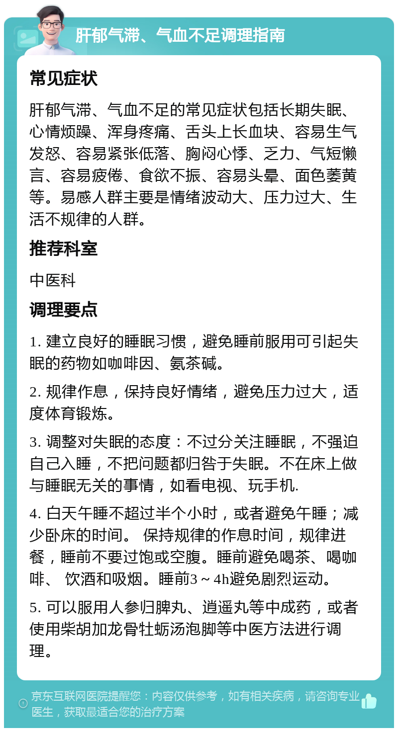 肝郁气滞、气血不足调理指南 常见症状 肝郁气滞、气血不足的常见症状包括长期失眠、心情烦躁、浑身疼痛、舌头上长血块、容易生气发怒、容易紧张低落、胸闷心悸、乏力、气短懒言、容易疲倦、食欲不振、容易头晕、面色萎黄等。易感人群主要是情绪波动大、压力过大、生活不规律的人群。 推荐科室 中医科 调理要点 1. 建立良好的睡眠习惯，避免睡前服用可引起失眠的药物如咖啡因、氨茶碱。 2. 规律作息，保持良好情绪，避免压力过大，适度体育锻炼。 3. 调整对失眠的态度：不过分关注睡眠，不强迫自己入睡，不把问题都归咎于失眠。不在床上做与睡眠无关的事情，如看电视、玩手机. 4. 白天午睡不超过半个小时，或者避免午睡；减少卧床的时间。 保持规律的作息时间，规律进餐，睡前不要过饱或空腹。睡前避免喝茶、喝咖啡、 饮酒和吸烟。睡前3～4h避免剧烈运动。 5. 可以服用人参归脾丸、逍遥丸等中成药，或者使用柴胡加龙骨牡蛎汤泡脚等中医方法进行调理。