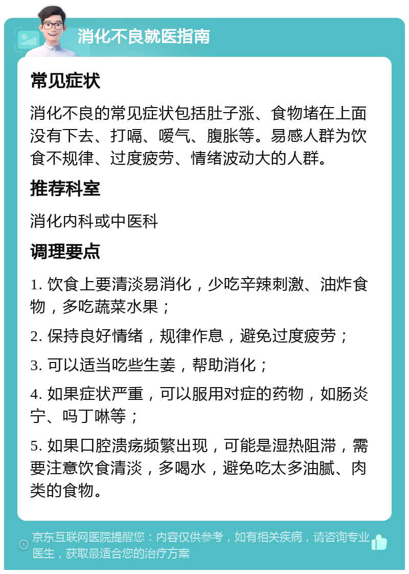 消化不良就医指南 常见症状 消化不良的常见症状包括肚子涨、食物堵在上面没有下去、打嗝、嗳气、腹胀等。易感人群为饮食不规律、过度疲劳、情绪波动大的人群。 推荐科室 消化内科或中医科 调理要点 1. 饮食上要清淡易消化，少吃辛辣刺激、油炸食物，多吃蔬菜水果； 2. 保持良好情绪，规律作息，避免过度疲劳； 3. 可以适当吃些生姜，帮助消化； 4. 如果症状严重，可以服用对症的药物，如肠炎宁、吗丁啉等； 5. 如果口腔溃疡频繁出现，可能是湿热阻滞，需要注意饮食清淡，多喝水，避免吃太多油腻、肉类的食物。