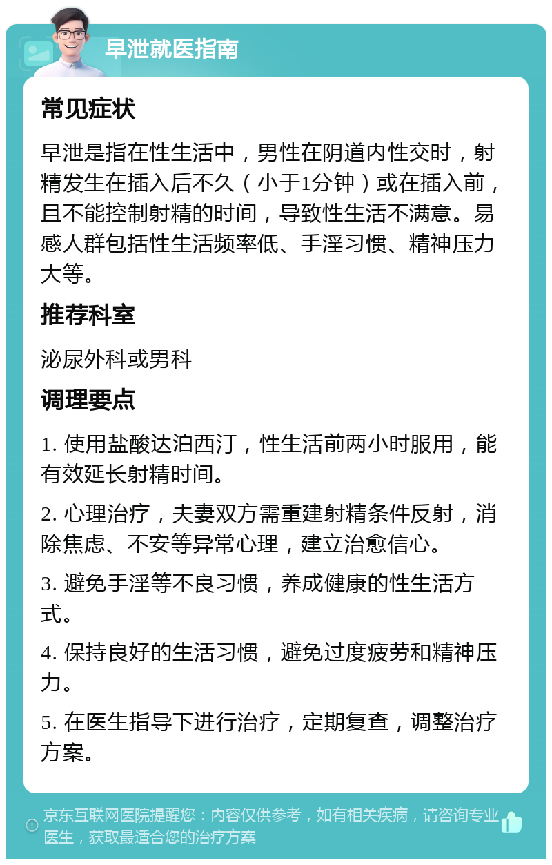 早泄就医指南 常见症状 早泄是指在性生活中，男性在阴道内性交时，射精发生在插入后不久（小于1分钟）或在插入前，且不能控制射精的时间，导致性生活不满意。易感人群包括性生活频率低、手淫习惯、精神压力大等。 推荐科室 泌尿外科或男科 调理要点 1. 使用盐酸达泊西汀，性生活前两小时服用，能有效延长射精时间。 2. 心理治疗，夫妻双方需重建射精条件反射，消除焦虑、不安等异常心理，建立治愈信心。 3. 避免手淫等不良习惯，养成健康的性生活方式。 4. 保持良好的生活习惯，避免过度疲劳和精神压力。 5. 在医生指导下进行治疗，定期复查，调整治疗方案。