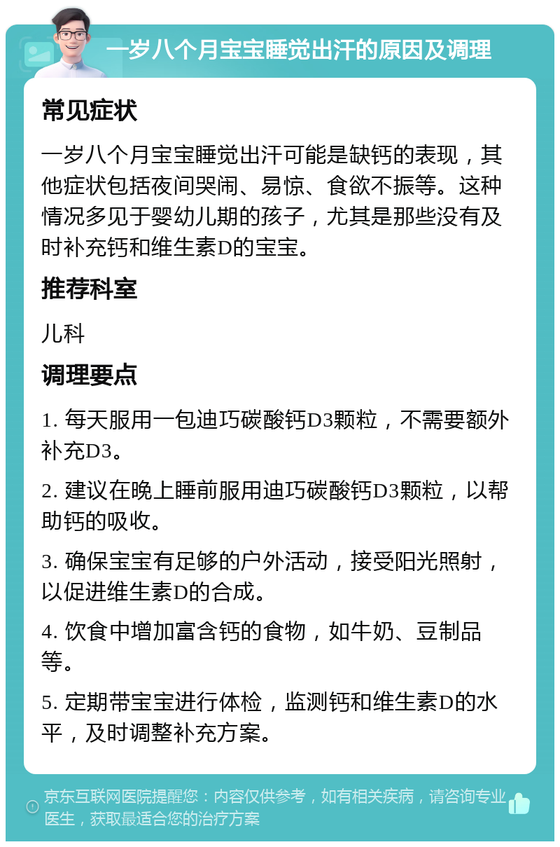 一岁八个月宝宝睡觉出汗的原因及调理 常见症状 一岁八个月宝宝睡觉出汗可能是缺钙的表现，其他症状包括夜间哭闹、易惊、食欲不振等。这种情况多见于婴幼儿期的孩子，尤其是那些没有及时补充钙和维生素D的宝宝。 推荐科室 儿科 调理要点 1. 每天服用一包迪巧碳酸钙D3颗粒，不需要额外补充D3。 2. 建议在晚上睡前服用迪巧碳酸钙D3颗粒，以帮助钙的吸收。 3. 确保宝宝有足够的户外活动，接受阳光照射，以促进维生素D的合成。 4. 饮食中增加富含钙的食物，如牛奶、豆制品等。 5. 定期带宝宝进行体检，监测钙和维生素D的水平，及时调整补充方案。