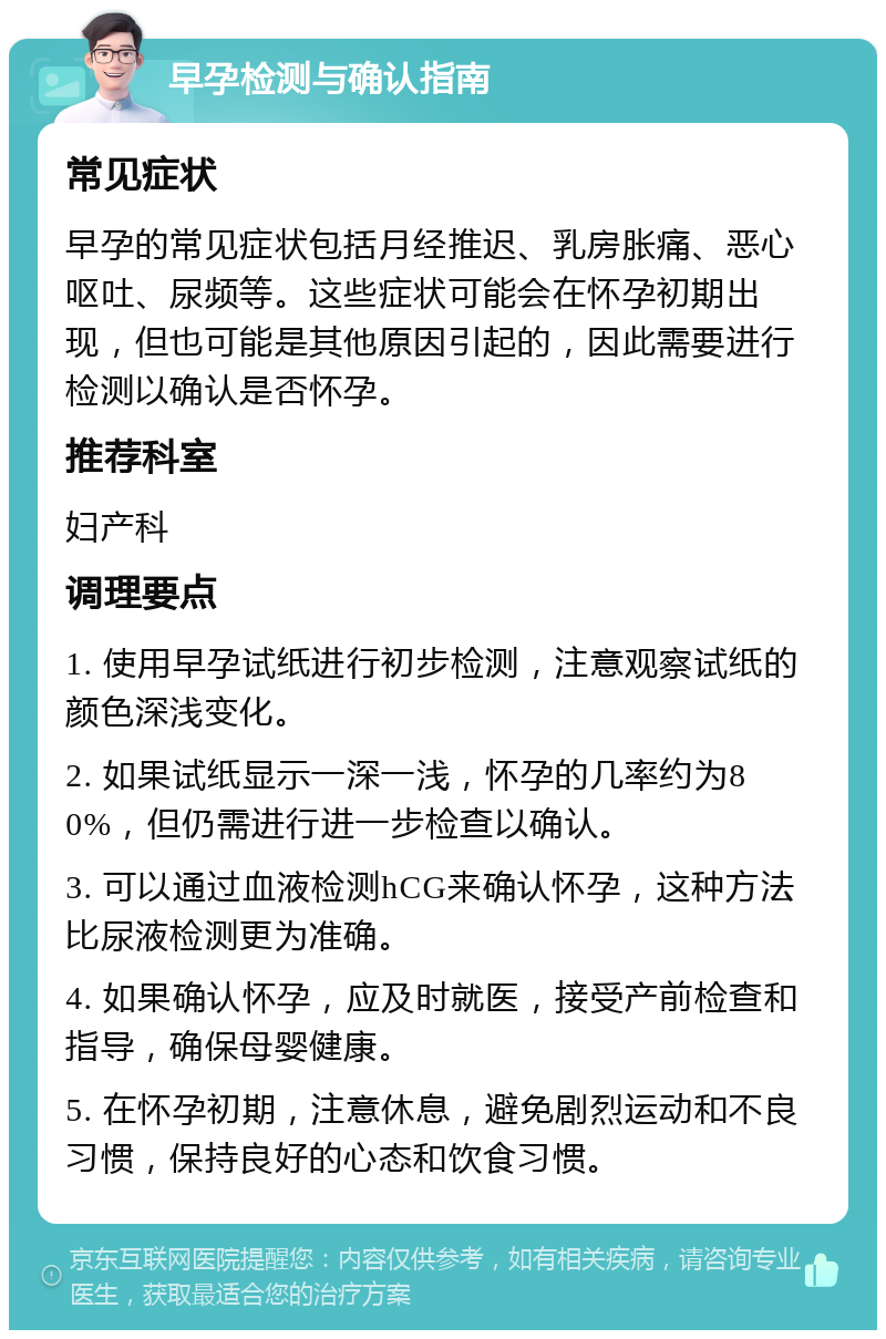 早孕检测与确认指南 常见症状 早孕的常见症状包括月经推迟、乳房胀痛、恶心呕吐、尿频等。这些症状可能会在怀孕初期出现，但也可能是其他原因引起的，因此需要进行检测以确认是否怀孕。 推荐科室 妇产科 调理要点 1. 使用早孕试纸进行初步检测，注意观察试纸的颜色深浅变化。 2. 如果试纸显示一深一浅，怀孕的几率约为80%，但仍需进行进一步检查以确认。 3. 可以通过血液检测hCG来确认怀孕，这种方法比尿液检测更为准确。 4. 如果确认怀孕，应及时就医，接受产前检查和指导，确保母婴健康。 5. 在怀孕初期，注意休息，避免剧烈运动和不良习惯，保持良好的心态和饮食习惯。