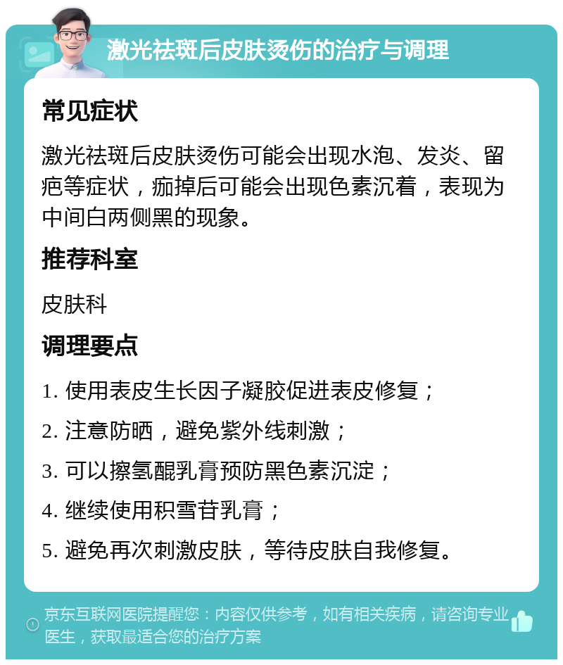 激光祛斑后皮肤烫伤的治疗与调理 常见症状 激光祛斑后皮肤烫伤可能会出现水泡、发炎、留疤等症状，痂掉后可能会出现色素沉着，表现为中间白两侧黑的现象。 推荐科室 皮肤科 调理要点 1. 使用表皮生长因子凝胶促进表皮修复； 2. 注意防晒，避免紫外线刺激； 3. 可以擦氢醌乳膏预防黑色素沉淀； 4. 继续使用积雪苷乳膏； 5. 避免再次刺激皮肤，等待皮肤自我修复。