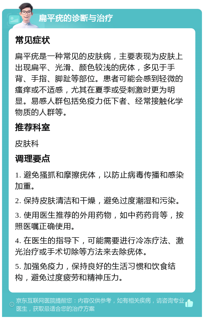 扁平疣的诊断与治疗 常见症状 扁平疣是一种常见的皮肤病，主要表现为皮肤上出现扁平、光滑、颜色较浅的疣体，多见于手背、手指、脚趾等部位。患者可能会感到轻微的瘙痒或不适感，尤其在夏季或受刺激时更为明显。易感人群包括免疫力低下者、经常接触化学物质的人群等。 推荐科室 皮肤科 调理要点 1. 避免搔抓和摩擦疣体，以防止病毒传播和感染加重。 2. 保持皮肤清洁和干燥，避免过度潮湿和污染。 3. 使用医生推荐的外用药物，如中药药膏等，按照医嘱正确使用。 4. 在医生的指导下，可能需要进行冷冻疗法、激光治疗或手术切除等方法来去除疣体。 5. 加强免疫力，保持良好的生活习惯和饮食结构，避免过度疲劳和精神压力。