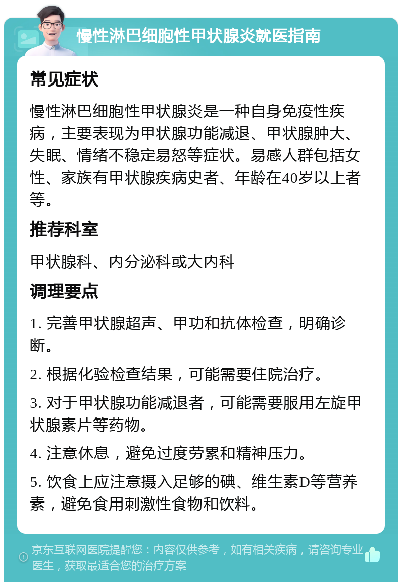 慢性淋巴细胞性甲状腺炎就医指南 常见症状 慢性淋巴细胞性甲状腺炎是一种自身免疫性疾病，主要表现为甲状腺功能减退、甲状腺肿大、失眠、情绪不稳定易怒等症状。易感人群包括女性、家族有甲状腺疾病史者、年龄在40岁以上者等。 推荐科室 甲状腺科、内分泌科或大内科 调理要点 1. 完善甲状腺超声、甲功和抗体检查，明确诊断。 2. 根据化验检查结果，可能需要住院治疗。 3. 对于甲状腺功能减退者，可能需要服用左旋甲状腺素片等药物。 4. 注意休息，避免过度劳累和精神压力。 5. 饮食上应注意摄入足够的碘、维生素D等营养素，避免食用刺激性食物和饮料。