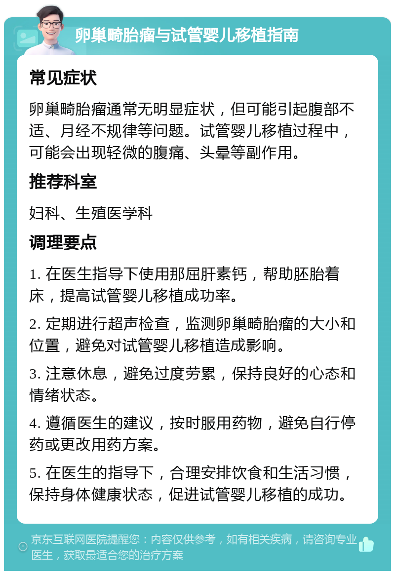 卵巢畸胎瘤与试管婴儿移植指南 常见症状 卵巢畸胎瘤通常无明显症状，但可能引起腹部不适、月经不规律等问题。试管婴儿移植过程中，可能会出现轻微的腹痛、头晕等副作用。 推荐科室 妇科、生殖医学科 调理要点 1. 在医生指导下使用那屈肝素钙，帮助胚胎着床，提高试管婴儿移植成功率。 2. 定期进行超声检查，监测卵巢畸胎瘤的大小和位置，避免对试管婴儿移植造成影响。 3. 注意休息，避免过度劳累，保持良好的心态和情绪状态。 4. 遵循医生的建议，按时服用药物，避免自行停药或更改用药方案。 5. 在医生的指导下，合理安排饮食和生活习惯，保持身体健康状态，促进试管婴儿移植的成功。