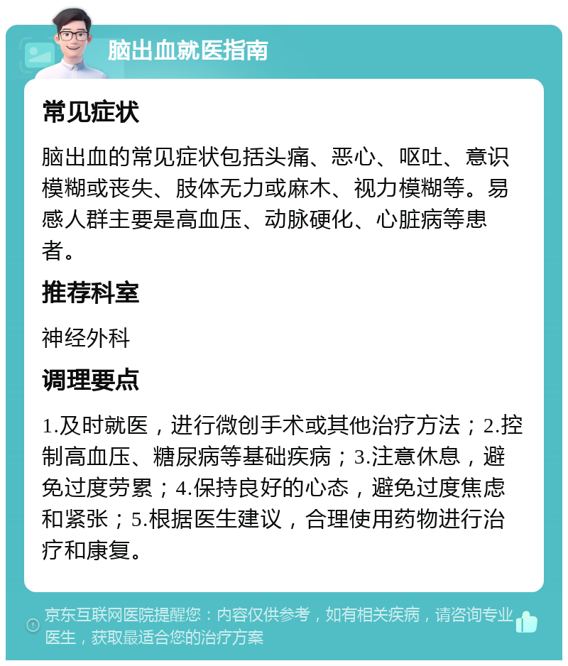 脑出血就医指南 常见症状 脑出血的常见症状包括头痛、恶心、呕吐、意识模糊或丧失、肢体无力或麻木、视力模糊等。易感人群主要是高血压、动脉硬化、心脏病等患者。 推荐科室 神经外科 调理要点 1.及时就医，进行微创手术或其他治疗方法；2.控制高血压、糖尿病等基础疾病；3.注意休息，避免过度劳累；4.保持良好的心态，避免过度焦虑和紧张；5.根据医生建议，合理使用药物进行治疗和康复。