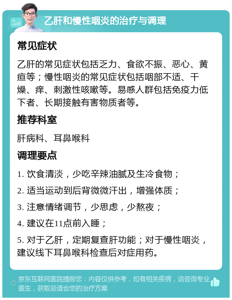 乙肝和慢性咽炎的治疗与调理 常见症状 乙肝的常见症状包括乏力、食欲不振、恶心、黄疸等；慢性咽炎的常见症状包括咽部不适、干燥、痒、刺激性咳嗽等。易感人群包括免疫力低下者、长期接触有害物质者等。 推荐科室 肝病科、耳鼻喉科 调理要点 1. 饮食清淡，少吃辛辣油腻及生冷食物； 2. 适当运动到后背微微汗出，增强体质； 3. 注意情绪调节，少思虑，少熬夜； 4. 建议在11点前入睡； 5. 对于乙肝，定期复查肝功能；对于慢性咽炎，建议线下耳鼻喉科检查后对症用药。