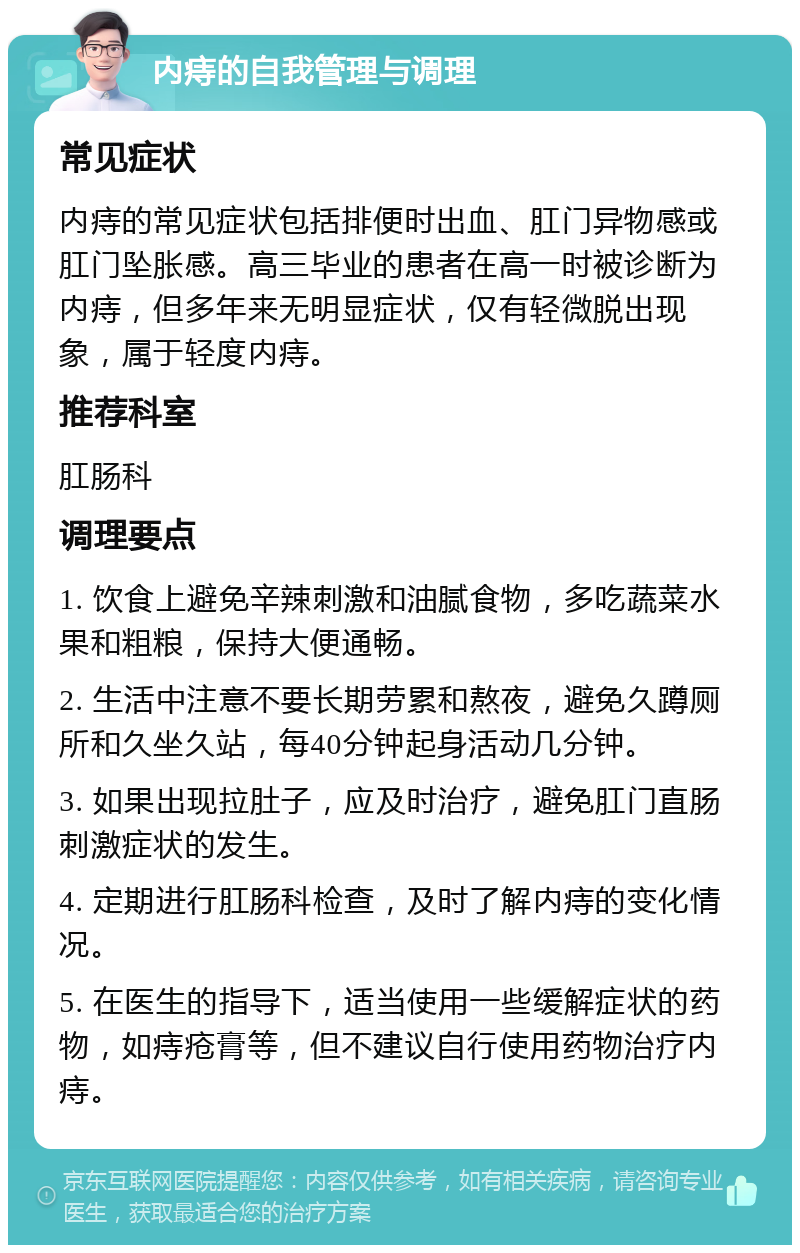 内痔的自我管理与调理 常见症状 内痔的常见症状包括排便时出血、肛门异物感或肛门坠胀感。高三毕业的患者在高一时被诊断为内痔，但多年来无明显症状，仅有轻微脱出现象，属于轻度内痔。 推荐科室 肛肠科 调理要点 1. 饮食上避免辛辣刺激和油腻食物，多吃蔬菜水果和粗粮，保持大便通畅。 2. 生活中注意不要长期劳累和熬夜，避免久蹲厕所和久坐久站，每40分钟起身活动几分钟。 3. 如果出现拉肚子，应及时治疗，避免肛门直肠刺激症状的发生。 4. 定期进行肛肠科检查，及时了解内痔的变化情况。 5. 在医生的指导下，适当使用一些缓解症状的药物，如痔疮膏等，但不建议自行使用药物治疗内痔。