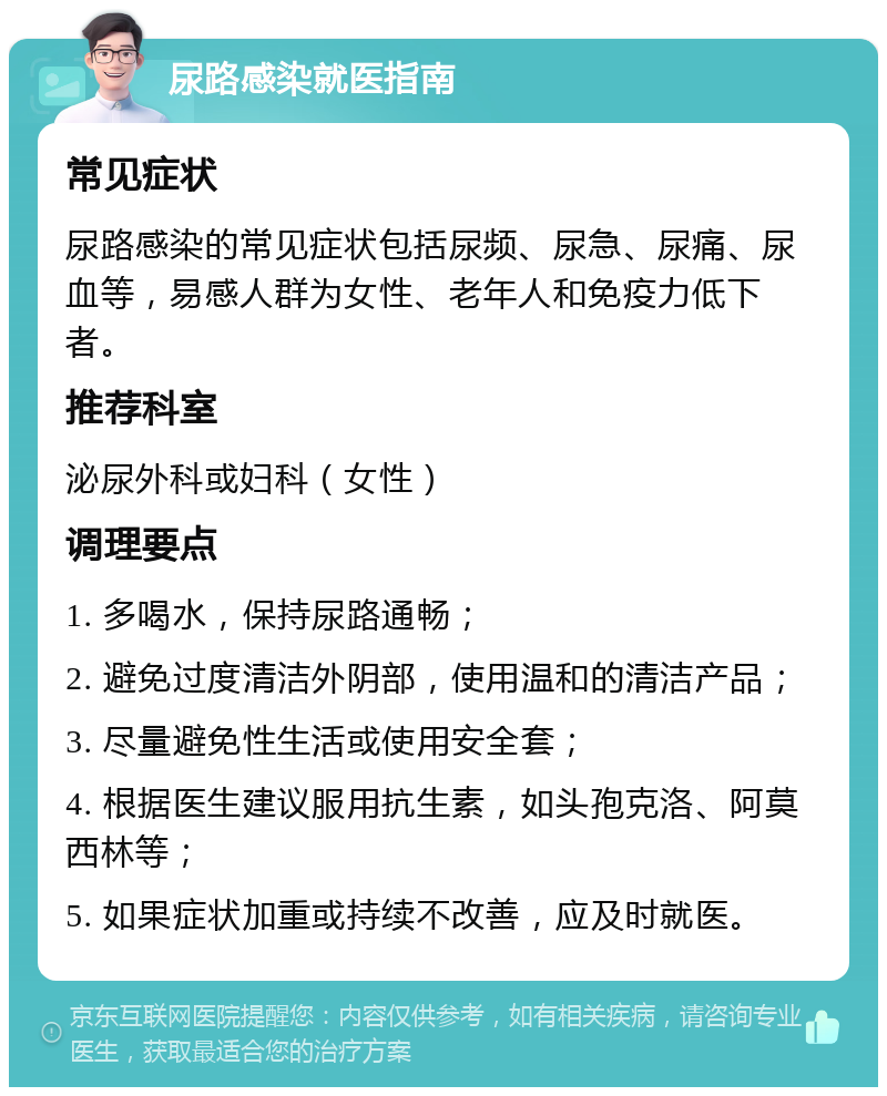 尿路感染就医指南 常见症状 尿路感染的常见症状包括尿频、尿急、尿痛、尿血等，易感人群为女性、老年人和免疫力低下者。 推荐科室 泌尿外科或妇科（女性） 调理要点 1. 多喝水，保持尿路通畅； 2. 避免过度清洁外阴部，使用温和的清洁产品； 3. 尽量避免性生活或使用安全套； 4. 根据医生建议服用抗生素，如头孢克洛、阿莫西林等； 5. 如果症状加重或持续不改善，应及时就医。