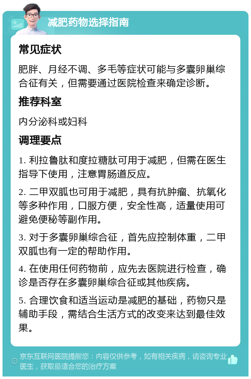 减肥药物选择指南 常见症状 肥胖、月经不调、多毛等症状可能与多囊卵巢综合征有关，但需要通过医院检查来确定诊断。 推荐科室 内分泌科或妇科 调理要点 1. 利拉鲁肽和度拉糖肽可用于减肥，但需在医生指导下使用，注意胃肠道反应。 2. 二甲双胍也可用于减肥，具有抗肿瘤、抗氧化等多种作用，口服方便，安全性高，适量使用可避免便秘等副作用。 3. 对于多囊卵巢综合征，首先应控制体重，二甲双胍也有一定的帮助作用。 4. 在使用任何药物前，应先去医院进行检查，确诊是否存在多囊卵巢综合征或其他疾病。 5. 合理饮食和适当运动是减肥的基础，药物只是辅助手段，需结合生活方式的改变来达到最佳效果。