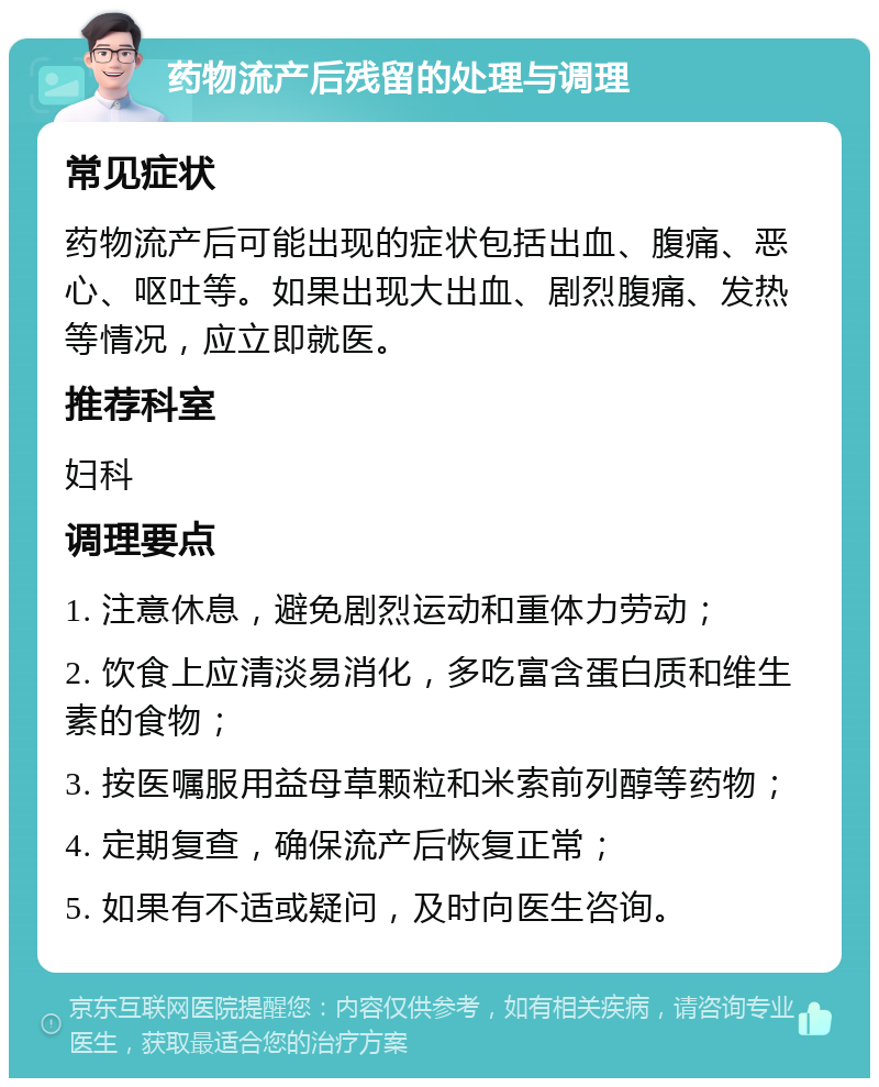 药物流产后残留的处理与调理 常见症状 药物流产后可能出现的症状包括出血、腹痛、恶心、呕吐等。如果出现大出血、剧烈腹痛、发热等情况，应立即就医。 推荐科室 妇科 调理要点 1. 注意休息，避免剧烈运动和重体力劳动； 2. 饮食上应清淡易消化，多吃富含蛋白质和维生素的食物； 3. 按医嘱服用益母草颗粒和米索前列醇等药物； 4. 定期复查，确保流产后恢复正常； 5. 如果有不适或疑问，及时向医生咨询。