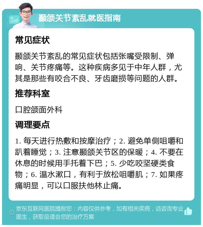 颞颌关节紊乱就医指南 常见症状 颞颌关节紊乱的常见症状包括张嘴受限制、弹响、关节疼痛等。这种疾病多见于中年人群，尤其是那些有咬合不良、牙齿磨损等问题的人群。 推荐科室 口腔颌面外科 调理要点 1. 每天进行热敷和按摩治疗；2. 避免单侧咀嚼和趴着睡觉；3. 注意颞颌关节区的保暖；4. 不要在休息的时候用手托着下巴；5. 少吃咬坚硬类食物；6. 温水漱口，有利于放松咀嚼肌；7. 如果疼痛明显，可以口服扶他林止痛。