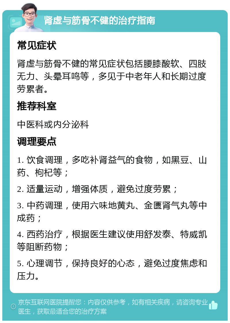 肾虚与筋骨不健的治疗指南 常见症状 肾虚与筋骨不健的常见症状包括腰膝酸软、四肢无力、头晕耳鸣等，多见于中老年人和长期过度劳累者。 推荐科室 中医科或内分泌科 调理要点 1. 饮食调理，多吃补肾益气的食物，如黑豆、山药、枸杞等； 2. 适量运动，增强体质，避免过度劳累； 3. 中药调理，使用六味地黄丸、金匮肾气丸等中成药； 4. 西药治疗，根据医生建议使用舒发泰、特威凯等阻断药物； 5. 心理调节，保持良好的心态，避免过度焦虑和压力。