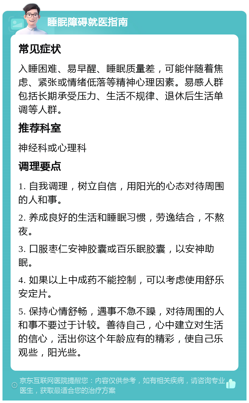 睡眠障碍就医指南 常见症状 入睡困难、易早醒、睡眠质量差，可能伴随着焦虑、紧张或情绪低落等精神心理因素。易感人群包括长期承受压力、生活不规律、退休后生活单调等人群。 推荐科室 神经科或心理科 调理要点 1. 自我调理，树立自信，用阳光的心态对待周围的人和事。 2. 养成良好的生活和睡眠习惯，劳逸结合，不熬夜。 3. 口服枣仁安神胶囊或百乐眠胶囊，以安神助眠。 4. 如果以上中成药不能控制，可以考虑使用舒乐安定片。 5. 保持心情舒畅，遇事不急不躁，对待周围的人和事不要过于计较。善待自己，心中建立对生活的信心，活出你这个年龄应有的精彩，使自己乐观些，阳光些。