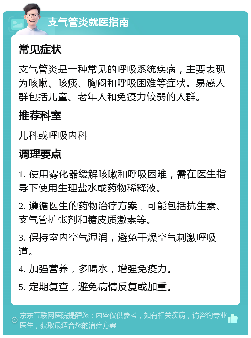 支气管炎就医指南 常见症状 支气管炎是一种常见的呼吸系统疾病，主要表现为咳嗽、咳痰、胸闷和呼吸困难等症状。易感人群包括儿童、老年人和免疫力较弱的人群。 推荐科室 儿科或呼吸内科 调理要点 1. 使用雾化器缓解咳嗽和呼吸困难，需在医生指导下使用生理盐水或药物稀释液。 2. 遵循医生的药物治疗方案，可能包括抗生素、支气管扩张剂和糖皮质激素等。 3. 保持室内空气湿润，避免干燥空气刺激呼吸道。 4. 加强营养，多喝水，增强免疫力。 5. 定期复查，避免病情反复或加重。