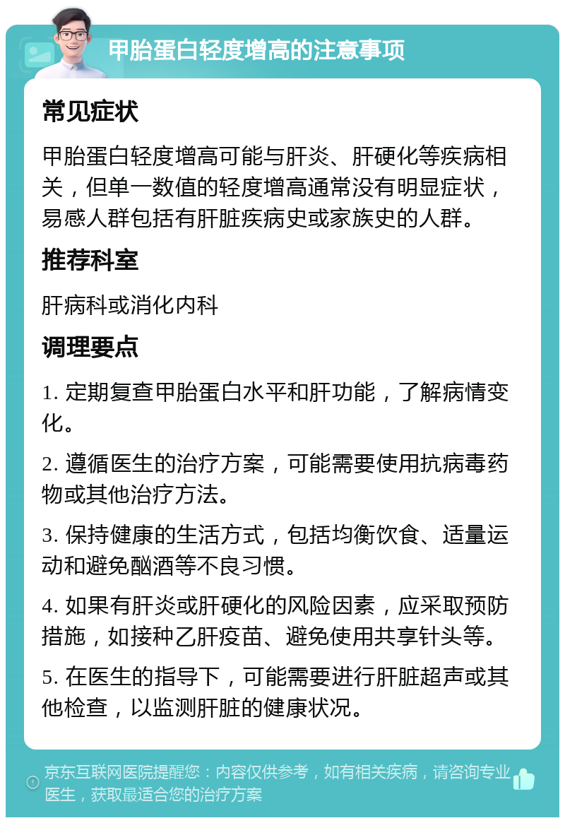 甲胎蛋白轻度增高的注意事项 常见症状 甲胎蛋白轻度增高可能与肝炎、肝硬化等疾病相关，但单一数值的轻度增高通常没有明显症状，易感人群包括有肝脏疾病史或家族史的人群。 推荐科室 肝病科或消化内科 调理要点 1. 定期复查甲胎蛋白水平和肝功能，了解病情变化。 2. 遵循医生的治疗方案，可能需要使用抗病毒药物或其他治疗方法。 3. 保持健康的生活方式，包括均衡饮食、适量运动和避免酗酒等不良习惯。 4. 如果有肝炎或肝硬化的风险因素，应采取预防措施，如接种乙肝疫苗、避免使用共享针头等。 5. 在医生的指导下，可能需要进行肝脏超声或其他检查，以监测肝脏的健康状况。