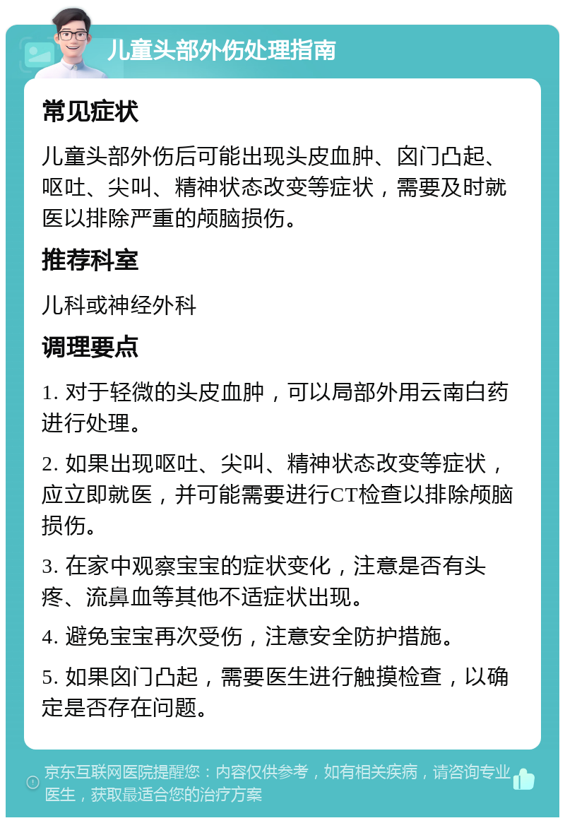 儿童头部外伤处理指南 常见症状 儿童头部外伤后可能出现头皮血肿、囟门凸起、呕吐、尖叫、精神状态改变等症状，需要及时就医以排除严重的颅脑损伤。 推荐科室 儿科或神经外科 调理要点 1. 对于轻微的头皮血肿，可以局部外用云南白药进行处理。 2. 如果出现呕吐、尖叫、精神状态改变等症状，应立即就医，并可能需要进行CT检查以排除颅脑损伤。 3. 在家中观察宝宝的症状变化，注意是否有头疼、流鼻血等其他不适症状出现。 4. 避免宝宝再次受伤，注意安全防护措施。 5. 如果囟门凸起，需要医生进行触摸检查，以确定是否存在问题。