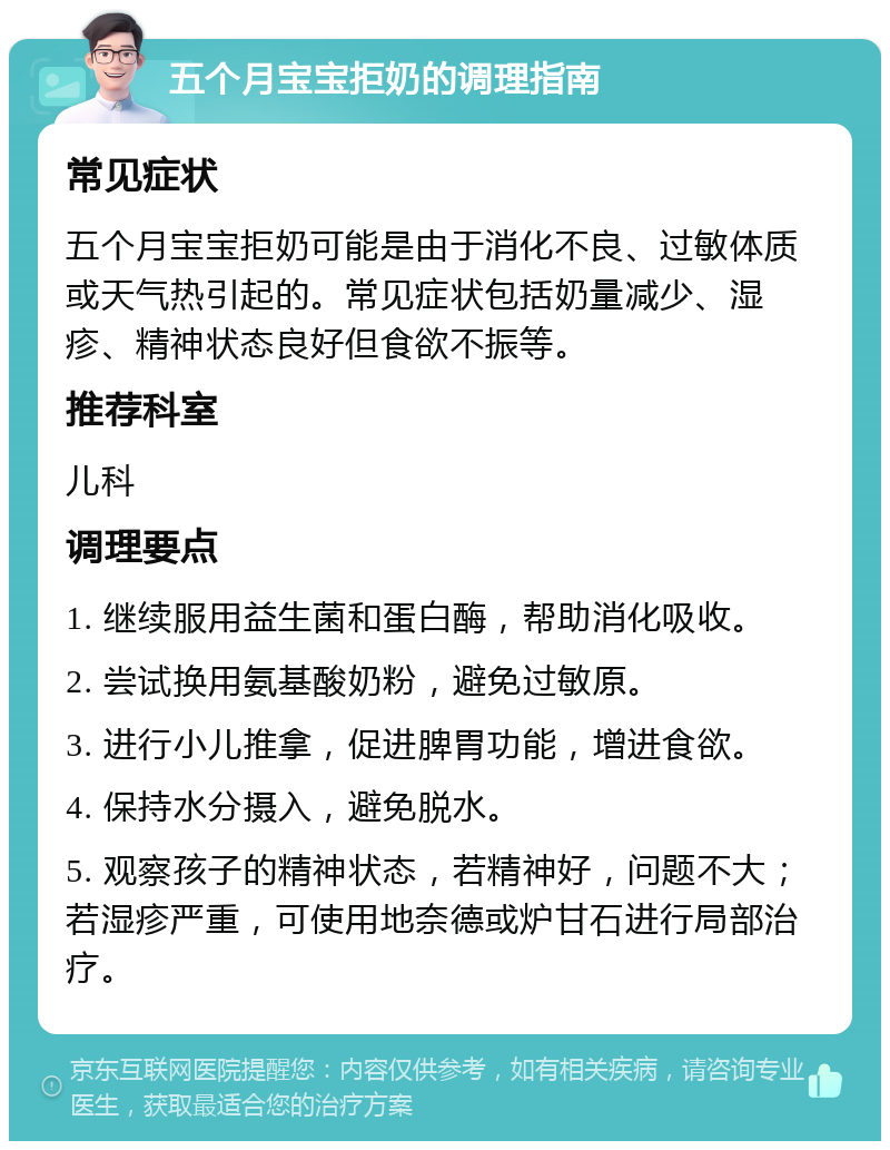 五个月宝宝拒奶的调理指南 常见症状 五个月宝宝拒奶可能是由于消化不良、过敏体质或天气热引起的。常见症状包括奶量减少、湿疹、精神状态良好但食欲不振等。 推荐科室 儿科 调理要点 1. 继续服用益生菌和蛋白酶，帮助消化吸收。 2. 尝试换用氨基酸奶粉，避免过敏原。 3. 进行小儿推拿，促进脾胃功能，增进食欲。 4. 保持水分摄入，避免脱水。 5. 观察孩子的精神状态，若精神好，问题不大；若湿疹严重，可使用地奈德或炉甘石进行局部治疗。