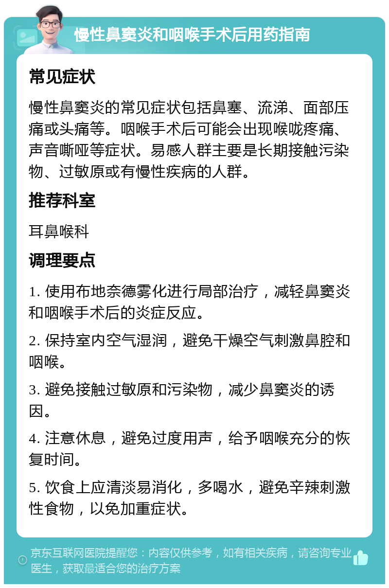 慢性鼻窦炎和咽喉手术后用药指南 常见症状 慢性鼻窦炎的常见症状包括鼻塞、流涕、面部压痛或头痛等。咽喉手术后可能会出现喉咙疼痛、声音嘶哑等症状。易感人群主要是长期接触污染物、过敏原或有慢性疾病的人群。 推荐科室 耳鼻喉科 调理要点 1. 使用布地奈德雾化进行局部治疗，减轻鼻窦炎和咽喉手术后的炎症反应。 2. 保持室内空气湿润，避免干燥空气刺激鼻腔和咽喉。 3. 避免接触过敏原和污染物，减少鼻窦炎的诱因。 4. 注意休息，避免过度用声，给予咽喉充分的恢复时间。 5. 饮食上应清淡易消化，多喝水，避免辛辣刺激性食物，以免加重症状。