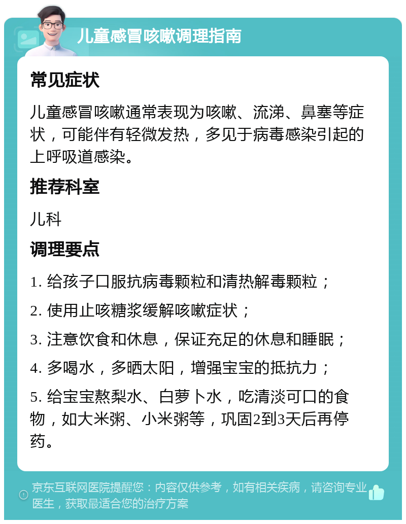 儿童感冒咳嗽调理指南 常见症状 儿童感冒咳嗽通常表现为咳嗽、流涕、鼻塞等症状，可能伴有轻微发热，多见于病毒感染引起的上呼吸道感染。 推荐科室 儿科 调理要点 1. 给孩子口服抗病毒颗粒和清热解毒颗粒； 2. 使用止咳糖浆缓解咳嗽症状； 3. 注意饮食和休息，保证充足的休息和睡眠； 4. 多喝水，多晒太阳，增强宝宝的抵抗力； 5. 给宝宝熬梨水、白萝卜水，吃清淡可口的食物，如大米粥、小米粥等，巩固2到3天后再停药。