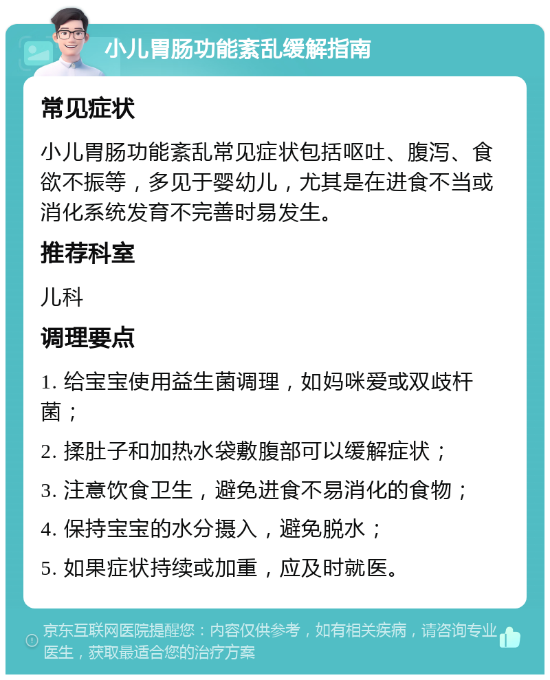 小儿胃肠功能紊乱缓解指南 常见症状 小儿胃肠功能紊乱常见症状包括呕吐、腹泻、食欲不振等，多见于婴幼儿，尤其是在进食不当或消化系统发育不完善时易发生。 推荐科室 儿科 调理要点 1. 给宝宝使用益生菌调理，如妈咪爱或双歧杆菌； 2. 揉肚子和加热水袋敷腹部可以缓解症状； 3. 注意饮食卫生，避免进食不易消化的食物； 4. 保持宝宝的水分摄入，避免脱水； 5. 如果症状持续或加重，应及时就医。