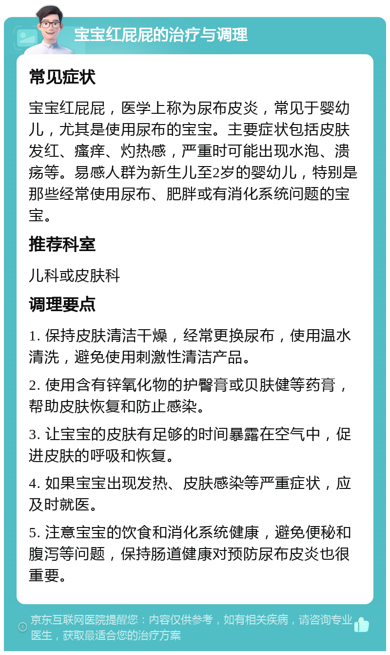 宝宝红屁屁的治疗与调理 常见症状 宝宝红屁屁，医学上称为尿布皮炎，常见于婴幼儿，尤其是使用尿布的宝宝。主要症状包括皮肤发红、瘙痒、灼热感，严重时可能出现水泡、溃疡等。易感人群为新生儿至2岁的婴幼儿，特别是那些经常使用尿布、肥胖或有消化系统问题的宝宝。 推荐科室 儿科或皮肤科 调理要点 1. 保持皮肤清洁干燥，经常更换尿布，使用温水清洗，避免使用刺激性清洁产品。 2. 使用含有锌氧化物的护臀膏或贝肤健等药膏，帮助皮肤恢复和防止感染。 3. 让宝宝的皮肤有足够的时间暴露在空气中，促进皮肤的呼吸和恢复。 4. 如果宝宝出现发热、皮肤感染等严重症状，应及时就医。 5. 注意宝宝的饮食和消化系统健康，避免便秘和腹泻等问题，保持肠道健康对预防尿布皮炎也很重要。