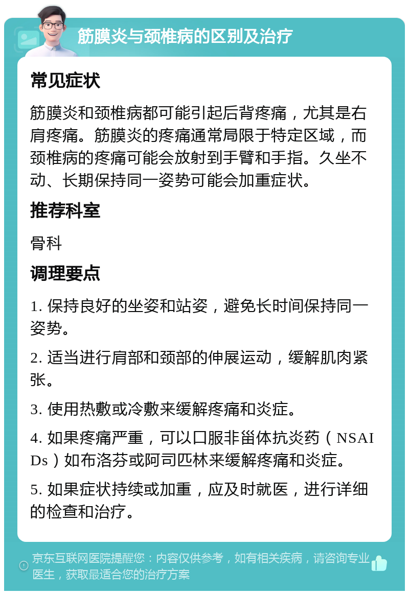 筋膜炎与颈椎病的区别及治疗 常见症状 筋膜炎和颈椎病都可能引起后背疼痛，尤其是右肩疼痛。筋膜炎的疼痛通常局限于特定区域，而颈椎病的疼痛可能会放射到手臂和手指。久坐不动、长期保持同一姿势可能会加重症状。 推荐科室 骨科 调理要点 1. 保持良好的坐姿和站姿，避免长时间保持同一姿势。 2. 适当进行肩部和颈部的伸展运动，缓解肌肉紧张。 3. 使用热敷或冷敷来缓解疼痛和炎症。 4. 如果疼痛严重，可以口服非甾体抗炎药（NSAIDs）如布洛芬或阿司匹林来缓解疼痛和炎症。 5. 如果症状持续或加重，应及时就医，进行详细的检查和治疗。