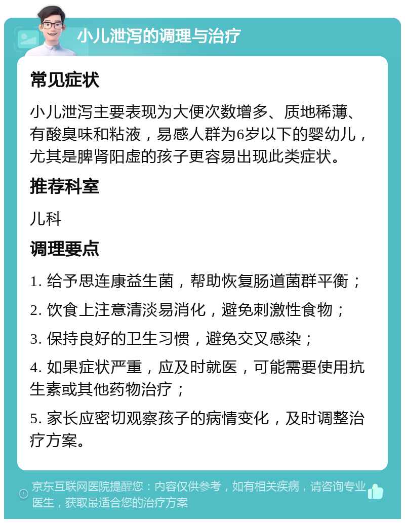 小儿泄泻的调理与治疗 常见症状 小儿泄泻主要表现为大便次数增多、质地稀薄、有酸臭味和粘液，易感人群为6岁以下的婴幼儿，尤其是脾肾阳虚的孩子更容易出现此类症状。 推荐科室 儿科 调理要点 1. 给予思连康益生菌，帮助恢复肠道菌群平衡； 2. 饮食上注意清淡易消化，避免刺激性食物； 3. 保持良好的卫生习惯，避免交叉感染； 4. 如果症状严重，应及时就医，可能需要使用抗生素或其他药物治疗； 5. 家长应密切观察孩子的病情变化，及时调整治疗方案。