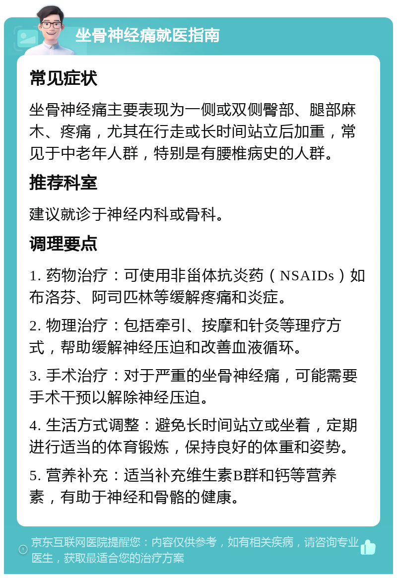 坐骨神经痛就医指南 常见症状 坐骨神经痛主要表现为一侧或双侧臀部、腿部麻木、疼痛，尤其在行走或长时间站立后加重，常见于中老年人群，特别是有腰椎病史的人群。 推荐科室 建议就诊于神经内科或骨科。 调理要点 1. 药物治疗：可使用非甾体抗炎药（NSAIDs）如布洛芬、阿司匹林等缓解疼痛和炎症。 2. 物理治疗：包括牵引、按摩和针灸等理疗方式，帮助缓解神经压迫和改善血液循环。 3. 手术治疗：对于严重的坐骨神经痛，可能需要手术干预以解除神经压迫。 4. 生活方式调整：避免长时间站立或坐着，定期进行适当的体育锻炼，保持良好的体重和姿势。 5. 营养补充：适当补充维生素B群和钙等营养素，有助于神经和骨骼的健康。