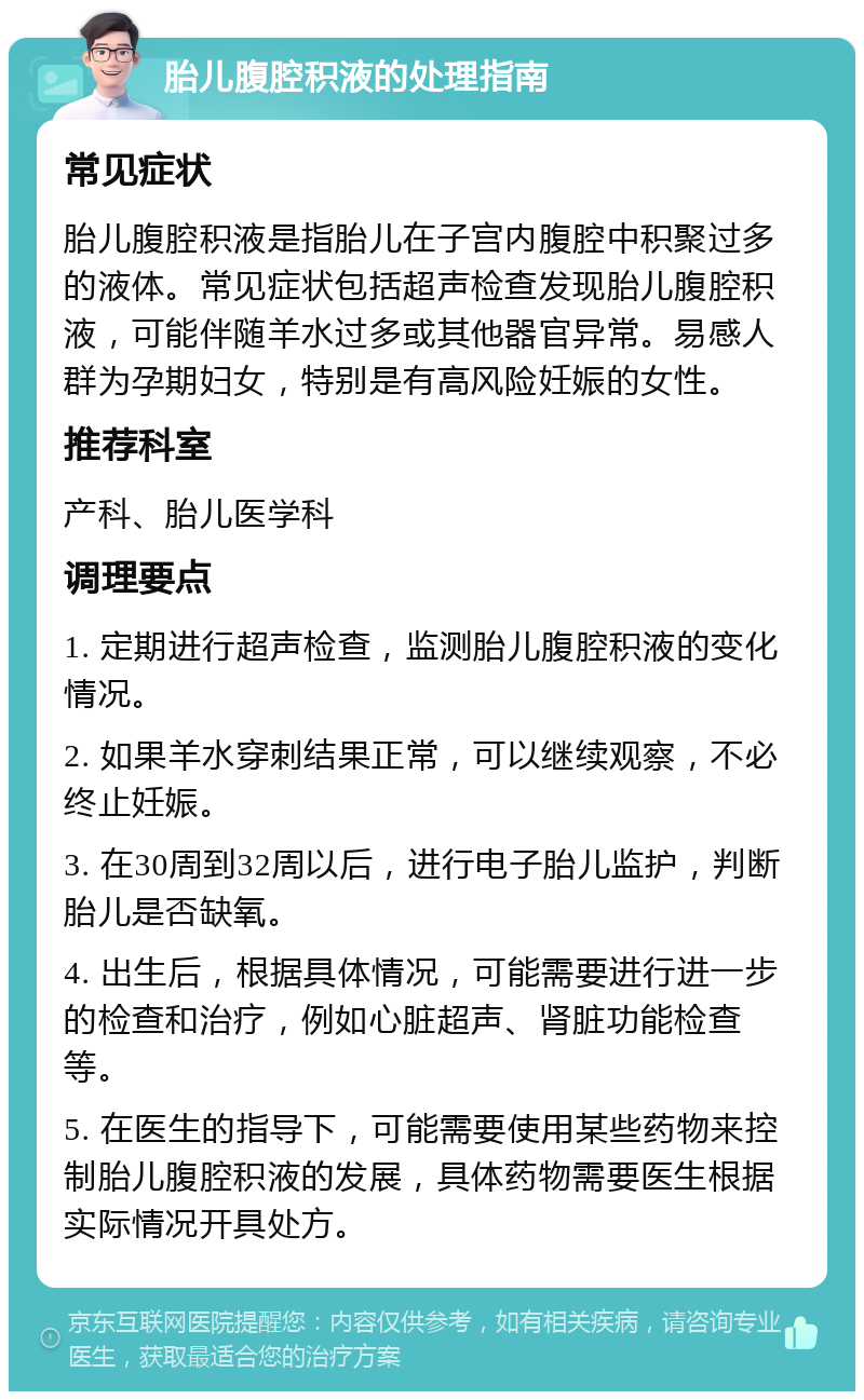 胎儿腹腔积液的处理指南 常见症状 胎儿腹腔积液是指胎儿在子宫内腹腔中积聚过多的液体。常见症状包括超声检查发现胎儿腹腔积液，可能伴随羊水过多或其他器官异常。易感人群为孕期妇女，特别是有高风险妊娠的女性。 推荐科室 产科、胎儿医学科 调理要点 1. 定期进行超声检查，监测胎儿腹腔积液的变化情况。 2. 如果羊水穿刺结果正常，可以继续观察，不必终止妊娠。 3. 在30周到32周以后，进行电子胎儿监护，判断胎儿是否缺氧。 4. 出生后，根据具体情况，可能需要进行进一步的检查和治疗，例如心脏超声、肾脏功能检查等。 5. 在医生的指导下，可能需要使用某些药物来控制胎儿腹腔积液的发展，具体药物需要医生根据实际情况开具处方。