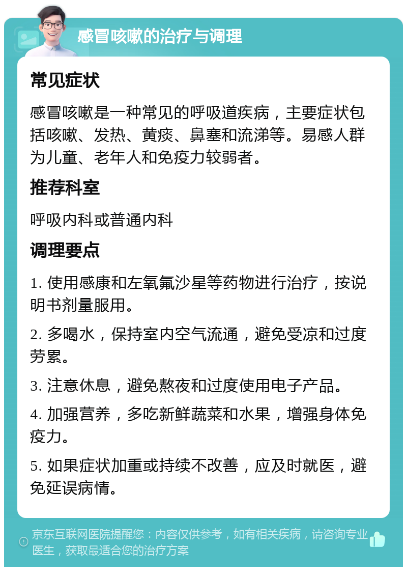 感冒咳嗽的治疗与调理 常见症状 感冒咳嗽是一种常见的呼吸道疾病，主要症状包括咳嗽、发热、黄痰、鼻塞和流涕等。易感人群为儿童、老年人和免疫力较弱者。 推荐科室 呼吸内科或普通内科 调理要点 1. 使用感康和左氧氟沙星等药物进行治疗，按说明书剂量服用。 2. 多喝水，保持室内空气流通，避免受凉和过度劳累。 3. 注意休息，避免熬夜和过度使用电子产品。 4. 加强营养，多吃新鲜蔬菜和水果，增强身体免疫力。 5. 如果症状加重或持续不改善，应及时就医，避免延误病情。