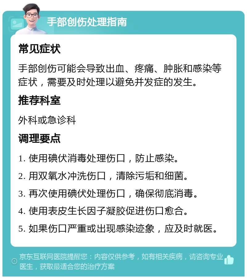 手部创伤处理指南 常见症状 手部创伤可能会导致出血、疼痛、肿胀和感染等症状，需要及时处理以避免并发症的发生。 推荐科室 外科或急诊科 调理要点 1. 使用碘伏消毒处理伤口，防止感染。 2. 用双氧水冲洗伤口，清除污垢和细菌。 3. 再次使用碘伏处理伤口，确保彻底消毒。 4. 使用表皮生长因子凝胶促进伤口愈合。 5. 如果伤口严重或出现感染迹象，应及时就医。