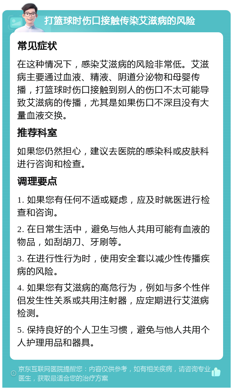 打篮球时伤口接触传染艾滋病的风险 常见症状 在这种情况下，感染艾滋病的风险非常低。艾滋病主要通过血液、精液、阴道分泌物和母婴传播，打篮球时伤口接触到别人的伤口不太可能导致艾滋病的传播，尤其是如果伤口不深且没有大量血液交换。 推荐科室 如果您仍然担心，建议去医院的感染科或皮肤科进行咨询和检查。 调理要点 1. 如果您有任何不适或疑虑，应及时就医进行检查和咨询。 2. 在日常生活中，避免与他人共用可能有血液的物品，如刮胡刀、牙刷等。 3. 在进行性行为时，使用安全套以减少性传播疾病的风险。 4. 如果您有艾滋病的高危行为，例如与多个性伴侣发生性关系或共用注射器，应定期进行艾滋病检测。 5. 保持良好的个人卫生习惯，避免与他人共用个人护理用品和器具。