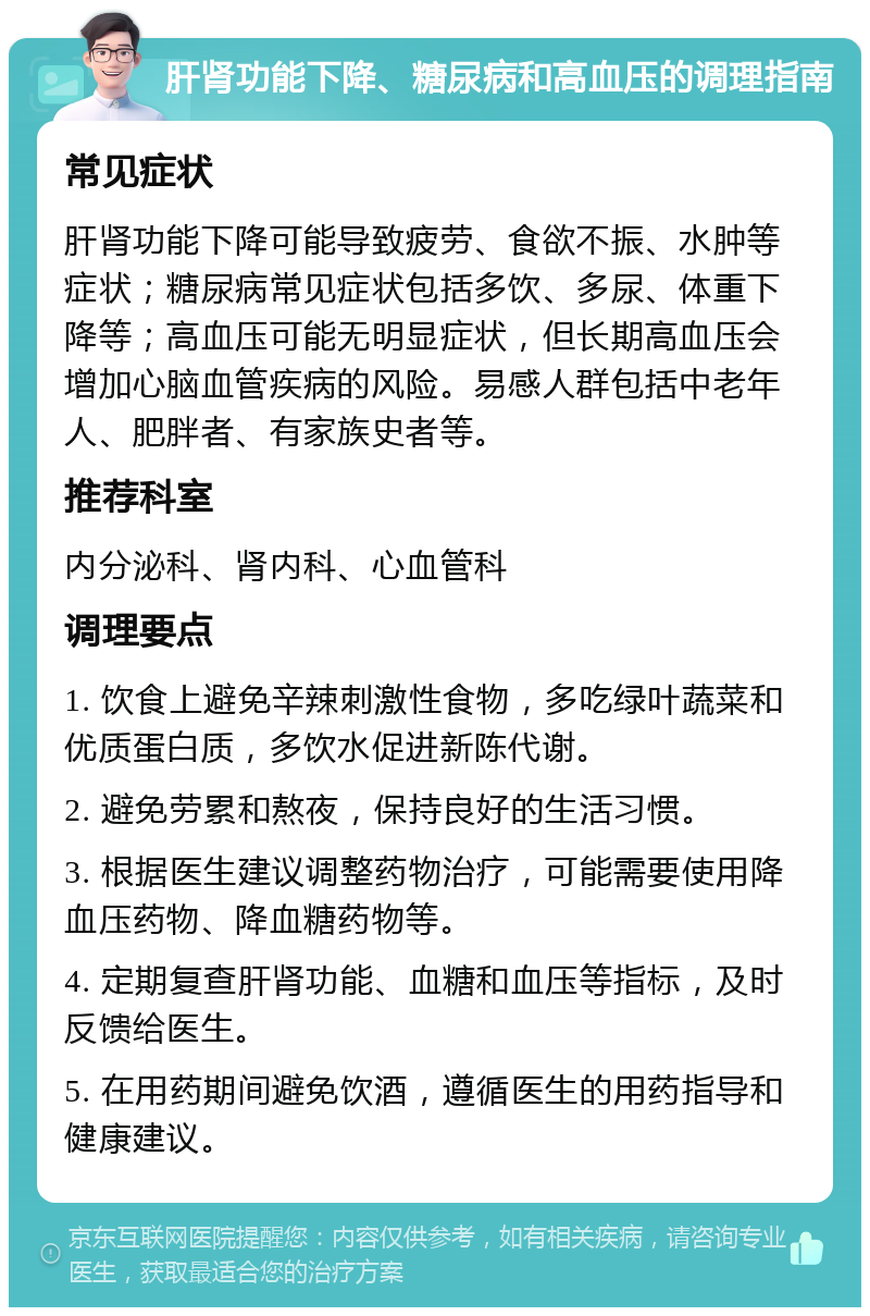 肝肾功能下降、糖尿病和高血压的调理指南 常见症状 肝肾功能下降可能导致疲劳、食欲不振、水肿等症状；糖尿病常见症状包括多饮、多尿、体重下降等；高血压可能无明显症状，但长期高血压会增加心脑血管疾病的风险。易感人群包括中老年人、肥胖者、有家族史者等。 推荐科室 内分泌科、肾内科、心血管科 调理要点 1. 饮食上避免辛辣刺激性食物，多吃绿叶蔬菜和优质蛋白质，多饮水促进新陈代谢。 2. 避免劳累和熬夜，保持良好的生活习惯。 3. 根据医生建议调整药物治疗，可能需要使用降血压药物、降血糖药物等。 4. 定期复查肝肾功能、血糖和血压等指标，及时反馈给医生。 5. 在用药期间避免饮酒，遵循医生的用药指导和健康建议。