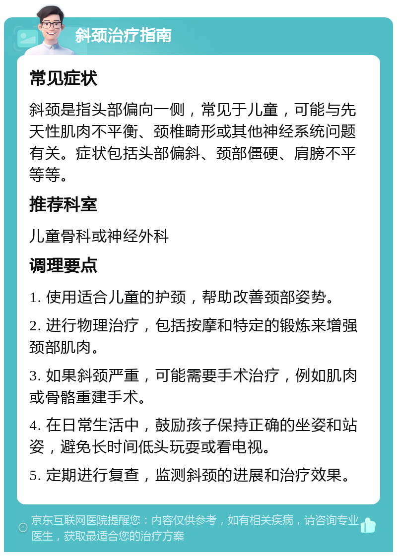 斜颈治疗指南 常见症状 斜颈是指头部偏向一侧，常见于儿童，可能与先天性肌肉不平衡、颈椎畸形或其他神经系统问题有关。症状包括头部偏斜、颈部僵硬、肩膀不平等等。 推荐科室 儿童骨科或神经外科 调理要点 1. 使用适合儿童的护颈，帮助改善颈部姿势。 2. 进行物理治疗，包括按摩和特定的锻炼来增强颈部肌肉。 3. 如果斜颈严重，可能需要手术治疗，例如肌肉或骨骼重建手术。 4. 在日常生活中，鼓励孩子保持正确的坐姿和站姿，避免长时间低头玩耍或看电视。 5. 定期进行复查，监测斜颈的进展和治疗效果。