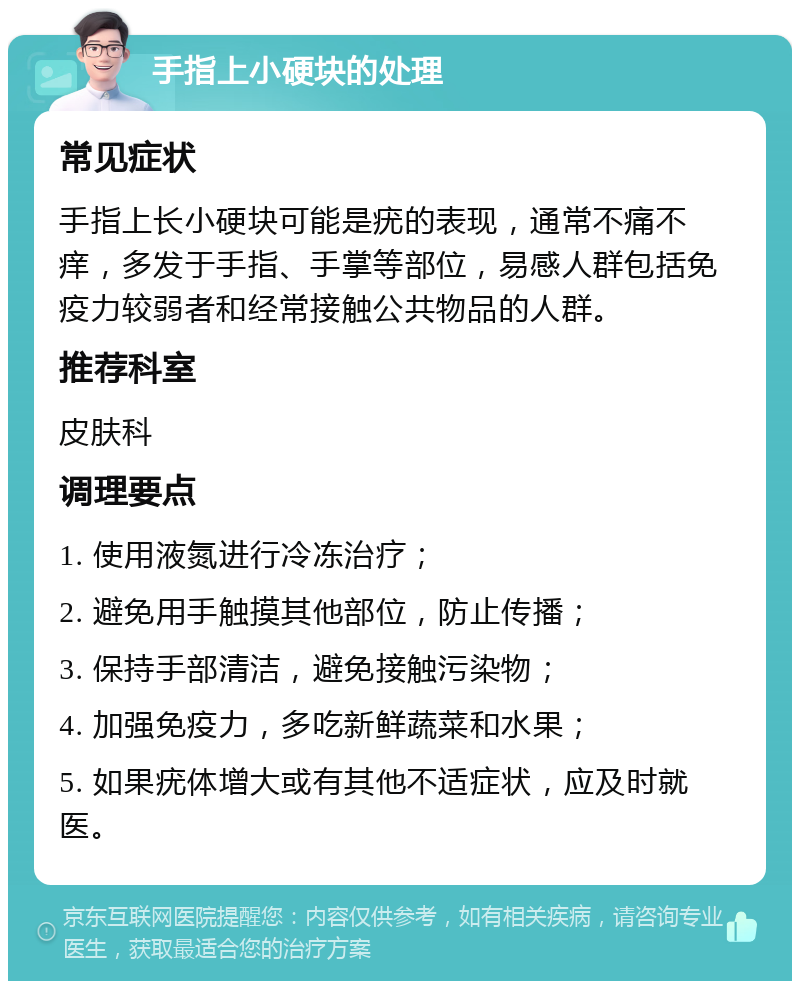 手指上小硬块的处理 常见症状 手指上长小硬块可能是疣的表现，通常不痛不痒，多发于手指、手掌等部位，易感人群包括免疫力较弱者和经常接触公共物品的人群。 推荐科室 皮肤科 调理要点 1. 使用液氮进行冷冻治疗； 2. 避免用手触摸其他部位，防止传播； 3. 保持手部清洁，避免接触污染物； 4. 加强免疫力，多吃新鲜蔬菜和水果； 5. 如果疣体增大或有其他不适症状，应及时就医。