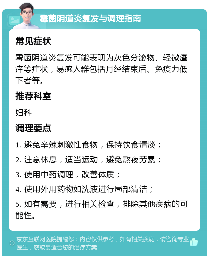 霉菌阴道炎复发与调理指南 常见症状 霉菌阴道炎复发可能表现为灰色分泌物、轻微瘙痒等症状，易感人群包括月经结束后、免疫力低下者等。 推荐科室 妇科 调理要点 1. 避免辛辣刺激性食物，保持饮食清淡； 2. 注意休息，适当运动，避免熬夜劳累； 3. 使用中药调理，改善体质； 4. 使用外用药物如洗液进行局部清洁； 5. 如有需要，进行相关检查，排除其他疾病的可能性。