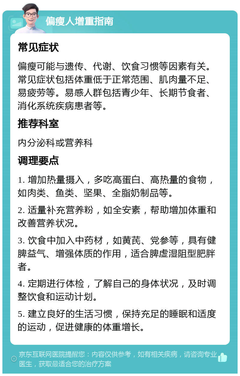 偏瘦人增重指南 常见症状 偏瘦可能与遗传、代谢、饮食习惯等因素有关。常见症状包括体重低于正常范围、肌肉量不足、易疲劳等。易感人群包括青少年、长期节食者、消化系统疾病患者等。 推荐科室 内分泌科或营养科 调理要点 1. 增加热量摄入，多吃高蛋白、高热量的食物，如肉类、鱼类、坚果、全脂奶制品等。 2. 适量补充营养粉，如全安素，帮助增加体重和改善营养状况。 3. 饮食中加入中药材，如黄芪、党参等，具有健脾益气、增强体质的作用，适合脾虚湿阻型肥胖者。 4. 定期进行体检，了解自己的身体状况，及时调整饮食和运动计划。 5. 建立良好的生活习惯，保持充足的睡眠和适度的运动，促进健康的体重增长。