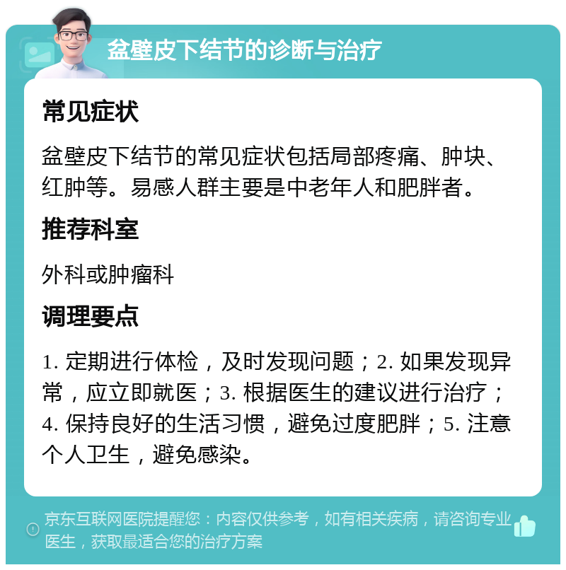 盆壁皮下结节的诊断与治疗 常见症状 盆壁皮下结节的常见症状包括局部疼痛、肿块、红肿等。易感人群主要是中老年人和肥胖者。 推荐科室 外科或肿瘤科 调理要点 1. 定期进行体检，及时发现问题；2. 如果发现异常，应立即就医；3. 根据医生的建议进行治疗；4. 保持良好的生活习惯，避免过度肥胖；5. 注意个人卫生，避免感染。