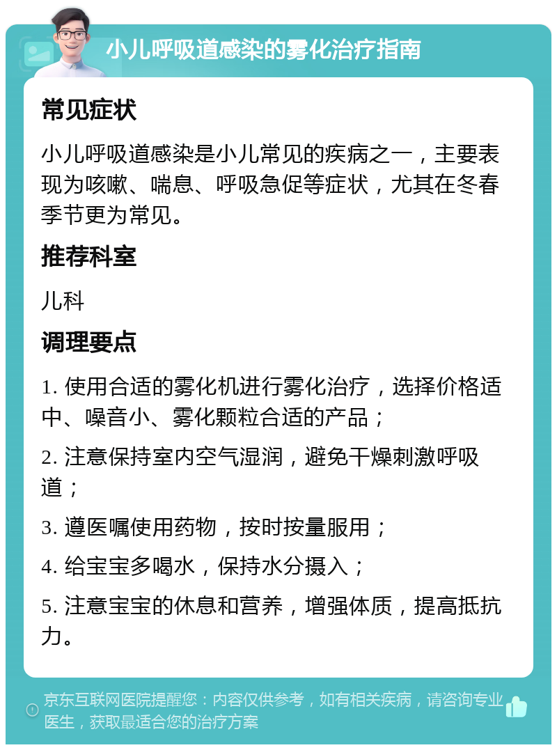 小儿呼吸道感染的雾化治疗指南 常见症状 小儿呼吸道感染是小儿常见的疾病之一，主要表现为咳嗽、喘息、呼吸急促等症状，尤其在冬春季节更为常见。 推荐科室 儿科 调理要点 1. 使用合适的雾化机进行雾化治疗，选择价格适中、噪音小、雾化颗粒合适的产品； 2. 注意保持室内空气湿润，避免干燥刺激呼吸道； 3. 遵医嘱使用药物，按时按量服用； 4. 给宝宝多喝水，保持水分摄入； 5. 注意宝宝的休息和营养，增强体质，提高抵抗力。